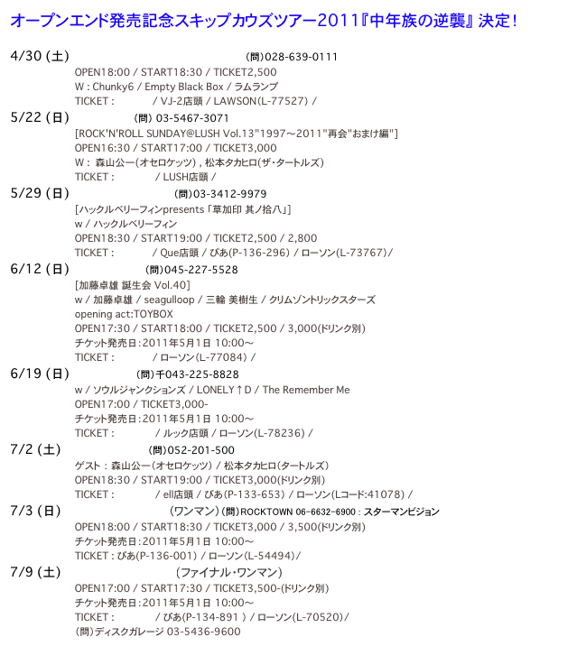 オープンエンド発売記念スキップカウズツアー2011『中年族の逆襲』 決定！

4/30 (土) 宇都宮HEAVEN'S ROCK VJ-2　（問）028-639-0111
　　　　　　　　　　　　　　　　　　　　　　OPEN18:00 / START18:30 / TICKET2,500
　　　　　　　　　　　　　　　　　　　　　　W : Chunky6 / Empty Black Box / ラムランプ
　　　　　　　　　　　　　　　　　　　　　　TICKET : HP予約 / VJ-2店頭 / LAWSON（L-77527） / e+
5/22 (日) 渋谷LUSH　（問）　03-5467-3071
　　　　　　　　　　　　　　　　　　　　　　[ROCK'N'ROLL SUNDAY@LUSH Vol.13"1997～2011"再会"おまけ編"]
　　　　　　　　　　　　　　　　　　　　　　OPEN16:30 / START17:00 / TICKET3,000
　　　　　　　　　　　　　　　　　　　　　　W :  森山公一(オセロケッツ) , 松本タカヒロ(ザ・タートルズ)
　　　　　　　　　　　　　　　　　　　　　　TICKET : HP予約  / LUSH店頭 / e+
5/29 (日) 下北沢CLUB Que　（問）03-3412-9979
　　　　　　　　　　　　　　　　　　　　　　[ハックルベリーフィンpresents 「草加印 其ノ拾八」]
　　　　　　　　　　　　　　　　　　　　　　w / ハックルベリーフィン
　　　　　　　　　　　　　　　　　　　　　　OPEN18:30 / START19:00 / TICKET2,500 / 2,800
　　　　　　　　　　　　　　　　　　 　　　TICKET : HP予約 / Que店頭 / ぴあ(P-136-296） / ローソン(L-73767）/ e+
6/12 (日) 横浜BAYSIS　（問）045-227-5528
　　　　　　　　　　　　　　　　　　　　　　[加藤卓雄 誕生会 Vol.40]
　　　　　　　　　　　　　　　　　　　　　　w / 加藤卓雄 / seagulloop /　三輪 美樹生 / クリムゾントリックスターズ
　　　　　　　　　　　　　　　　　　　　　　opening act:TOYBOX
　　　　　　　　　　　　　　　　　　　　　　OPEN17:30 / START18:00 / TICKET2,500 / 3,000(ドリンク別)
　　　　　　　　　　　　　　　　　　　　　　チケット発売日：2011年5月1日　10:00〜
　　　　　　　　　　　　　　　　　　　　　　TICKET : HP予約 / ローソン（Ｌ-77084） / e+
6/19 (日) 千葉LOOK　（問）千043-225-8828
　　　　　　　　　　　　　　　　　　　　　　w / ソウルジャンクションズ / LONELY↑D / The Remember Me
　　　　　　　　　　　　　　　　　　　　　　OPEN17:00 / TICKET3,000-
　　　　　　　　　　　　　　　　　　　　　　チケット発売日：2011年5月1日　10:00〜
　　　　　　　　　　　　　　　　　　　　　　TICKET : HP予約  / ルック店頭 / ローソン(L-78236) / e+
7/2 (土) 名古屋ell.SIZE　（問）052-201-500
　　　　　　　　　　　　　　　　　　　　　　ゲスト　： 森山公一（オセロケッツ） / 松本タカヒロ（タートルズ）
　　　　　　　　　　　　　　　　　　　　　　OPEN18:30 / START19:00 / TICKET3,000(ドリンク別)
　　　　　　　　　　　　　　　　　　　　　　TICKET : HP予約  / ell店頭 / ぴあ（P-133-653） / ローソン(Lコード:41078) / e+
7/3 (日) 大阪ROCK TOWN　（ワンマン）（問）ROCKTOWN 06-6632-6900 : スターマンビジョン　info@starman.co.jp
　　　　　　　　　　　　　　　　　　　　　　OPEN18:00 / START18:30 / TICKET3,000 / 3,500(ドリンク別)
　　　　　　　　　　　　　　　　　　　　　　チケット発売日：2011年5月1日　10:00〜
　　　　　　　　　　　　　　　　　　　　　　TICKET : ぴあ(P-136-001） / ローソン（L-54494）/ e+
7/9 (土) 渋谷STAR LOUNGE(ファイナル・ワンマン)　
　　　　　　　　　　　　　　　　　　　　　　OPEN17:00 / START17:30 / TICKET3,500-(ドリンク別)
　　　　　　　　　　　　　　　　　　　　　　チケット発売日：2011年5月1日　10:00〜
　　　　　　　　　　　　　　　　　　　　　　TICKET : HP予約  / ぴあ(P-134-891 ） / ローソン(L-70520）/ e+
　　　　　　　　　　　　　　　　　　　　　　（問）ディスクガレージ 03-5436-9600