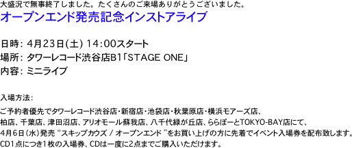 大盛況で無事終了しました。たくさんのご来場ありがとうございました。
オープンエンド発売記念インストアライブ

日時：　4月23日(土)　14：00スタート 
場所：　タワーレコード渋谷店Ｂ1「ＳＴＡＧＥ　ＯＮＥ」 
内容：　ミニライブ

入場方法： 
ご予約者優先でタワーレコード渋谷店・新宿店・池袋店・秋葉原店・横浜モアーズ店、
柏店、千葉店、津田沼店、アリオモール蘇我店、八千代緑が丘店、ららぽーとTOKYO-BAY店にて、 
4月6日（水）発売 “スキップカウズ / オープンエンド ”をお買い上げの方に先着でイベント入場券を配布致します。 
CD1点につき1枚の入場券、CDは一度に2点までご購入いただけます。 