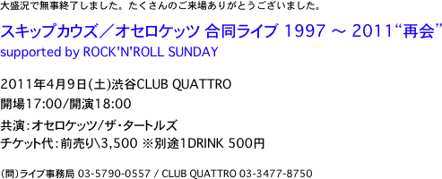 大盛況で無事終了しました。たくさんのご来場ありがとうございました。
　
スキップカウズ／オセロケッツ 合同ライブ 1997 〜 2011“再会”
supported by ROCK'N'ROLL SUNDAY

2011年4月9日(土)渋谷CLUB QUATTRO
開場17:00/開演18:00
共演：オセロケッツ/ザ・タートルズ
チケット代：前売り\3,500　※別途1DRINK 500円

（問）ライブ事務局 03-5790-0557 / CLUB QUATTRO 03-3477-8750



