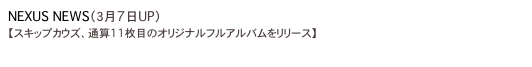 NEXUS NEWS（３月7日UP）
【スキップカウズ、通算11枚目のオリジナルフルアルバムをリリース】
http://www.nexus-web.net/column/info/2011/03/07/sc/