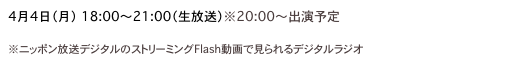 4月4日（月）　18:00〜21:00（生放送）※20:00〜出演予定
Suono Dolce「TOKYO AFTER 6」
※ニッポン放送デジタルのストリーミングFlash動画で見られるデジタルラジオ