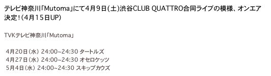 テレビ神奈川「Mutoma」にて4月9日(土)渋谷CLUB QUATTRO合同ライブの模様、オンエア決定！（4月15日UP）

TVKテレビ神奈川「Mutoma」
http://www3.tvk-yokohama.com/mutoma/
　4月20日（水）　24:00~24:30 タートルズ
　4月27日（水）　24:00~24:30 オセロケッツ
　5月4日（水）　24:00~24:30 スキップカウズ