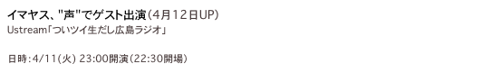 イマヤス、"声"でゲスト出演（4月12日UP）
Ustream「ついツイ生だし広島ラジオ」
http://bit.ly/9s7cdh
日時：4/11(火) 23:00開演（22:30開場）