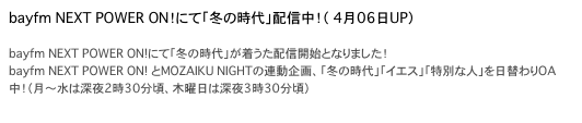 bayfm NEXT POWER ON！にて「冬の時代」配信中！（ 4月06日UP）

bayfm NEXT POWER ON!にて「冬の時代」が着うた配信開始となりました！
bayfm NEXT POWER ON! とMOZAIKU NIGHTの連動企画、「冬の時代」「イエス」「特別な人」を日替わりOA中！（月〜水は深夜2時30分頃、木曜日は深夜3時30分頃）
http://melody.bayfm.jp/cgi-bin/ez/index.cgi?c40001=0
