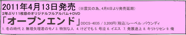 2011年4月13日発売　（※震災の為、4月6日より発売延期）
2年ぶり11枚目のオリジナルフルアルバム＋DVD
「オープンエンド」DDCS-4035 / 3,200円（税込）レーベル：バウンディ
1. 冬の時代 2. 無理矢理君のモノ 3. 特別な人　4. けどでも 5. 号泣 6. イエス　7. 発展途上 8. キリトリセン 9. 俺